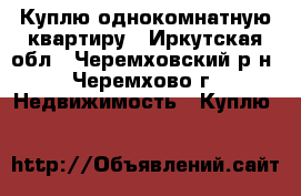 Куплю однокомнатную квартиру - Иркутская обл., Черемховский р-н, Черемхово г. Недвижимость » Куплю   